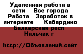 Удаленная работа в сети. - Все города Работа » Заработок в интернете   . Кабардино-Балкарская респ.,Нальчик г.